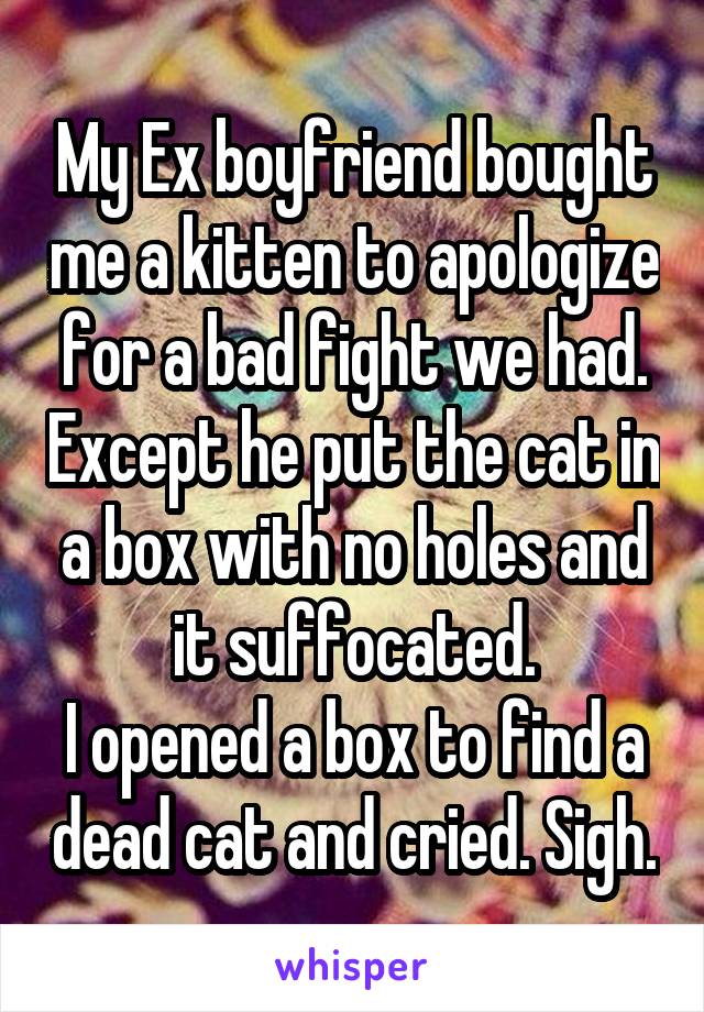 My Ex boyfriend bought me a kitten to apologize for a bad fight we had. Except he put the cat in a box with no holes and it suffocated.
I opened a box to find a dead cat and cried. Sigh.