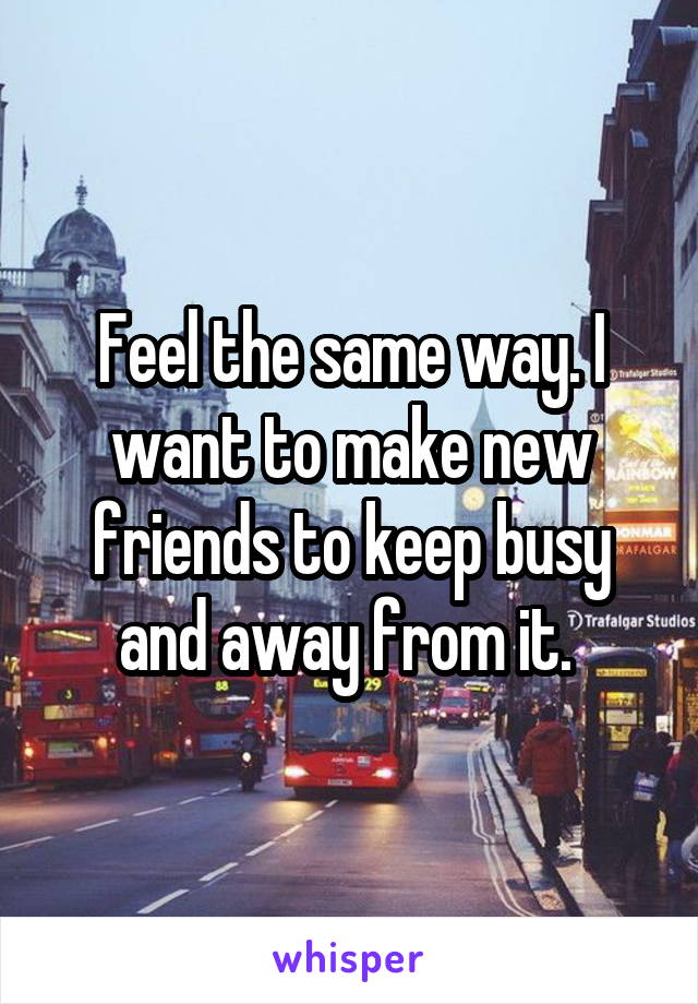 Feel the same way. I want to make new friends to keep busy and away from it. 