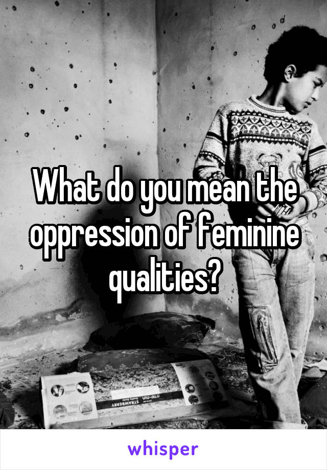 What do you mean the oppression of feminine qualities?