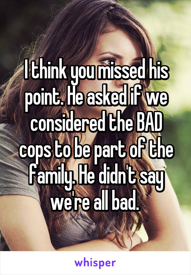 I think you missed his point. He asked if we considered the BAD cops to be part of the family. He didn't say we're all bad. 