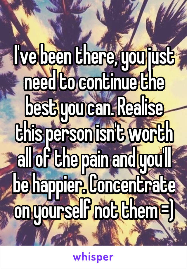 I've been there, you just need to continue the best you can. Realise this person isn't worth all of the pain and you'll be happier. Concentrate on yourself not them =)