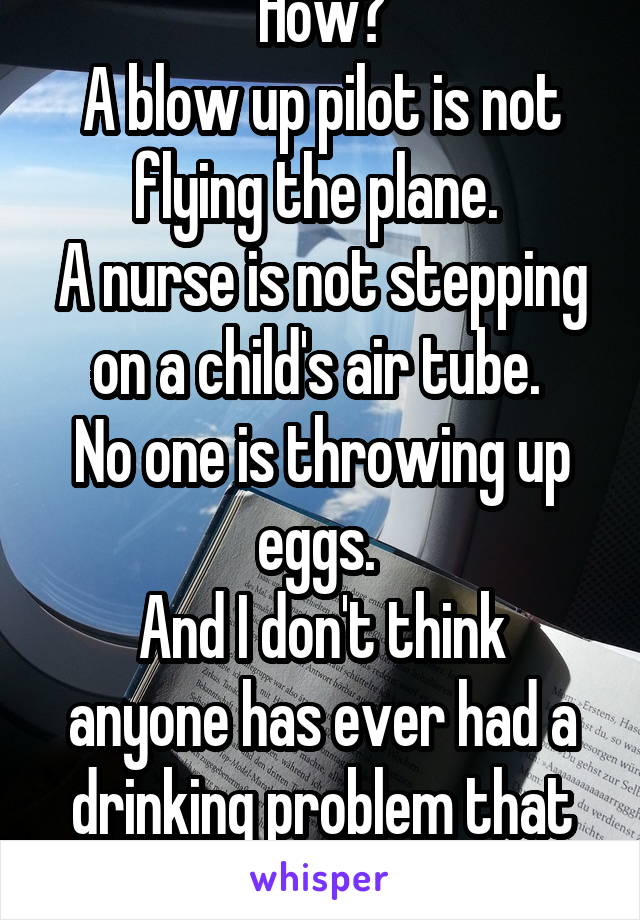 How?
A blow up pilot is not flying the plane. 
A nurse is not stepping on a child's air tube. 
No one is throwing up eggs. 
And I don't think anyone has ever had a drinking problem that bad. 