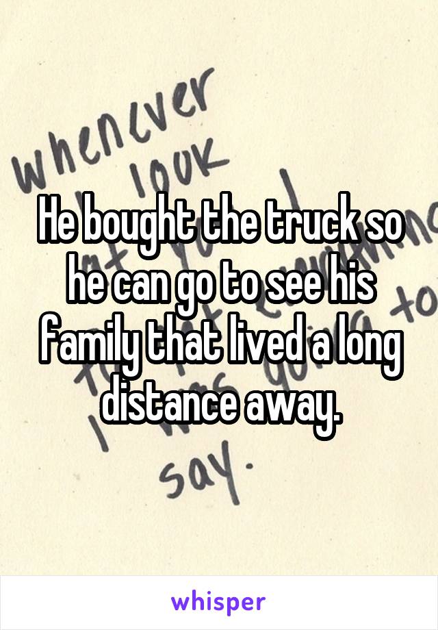 He bought the truck so he can go to see his family that lived a long distance away.