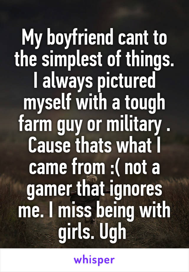 My boyfriend cant to the simplest of things. I always pictured myself with a tough farm guy or military . Cause thats what I came from :( not a gamer that ignores me. I miss being with girls. Ugh 