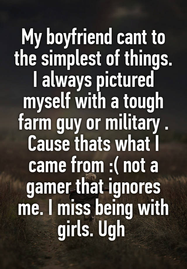 My boyfriend cant to the simplest of things. I always pictured myself with a tough farm guy or military . Cause thats what I came from :( not a gamer that ignores me. I miss being with girls. Ugh 