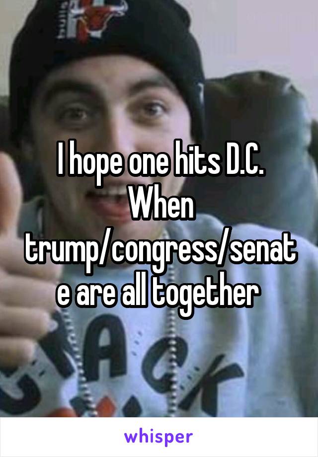 I hope one hits D.C. When trump/congress/senate are all together 