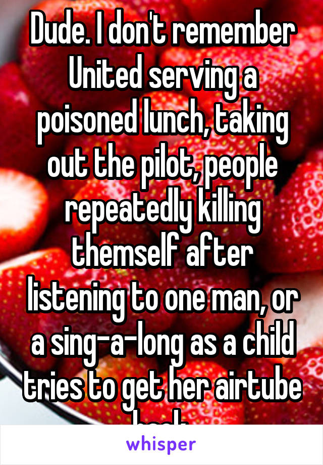 Dude. I don't remember United serving a poisoned lunch, taking out the pilot, people repeatedly killing themself after listening to one man, or a sing-a-long as a child tries to get her airtube back 