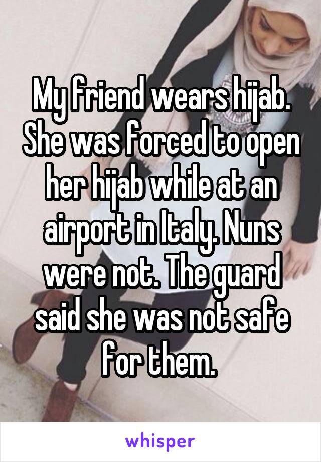 My friend wears hijab. She was forced to open her hijab while at an airport in Italy. Nuns were not. The guard said she was not safe for them. 