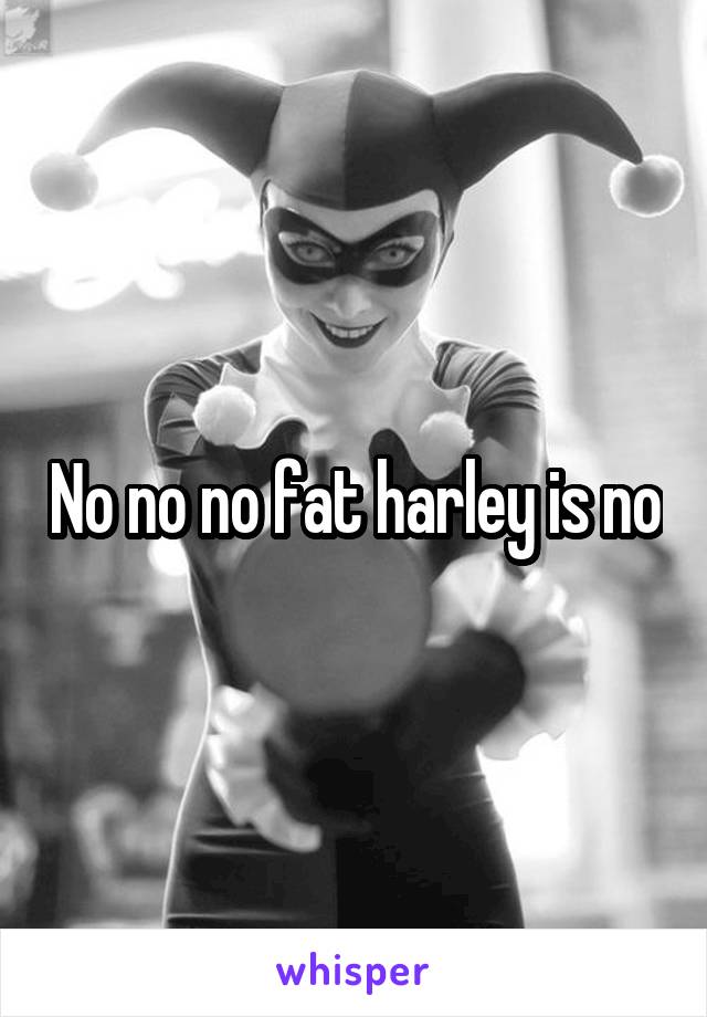  No no no fat harley is no