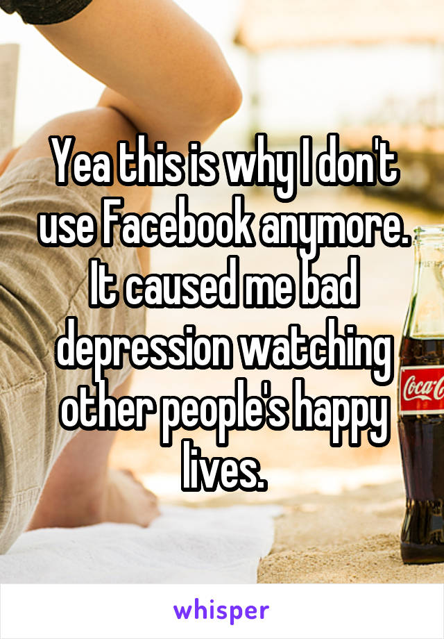 Yea this is why I don't use Facebook anymore. It caused me bad depression watching other people's happy lives.