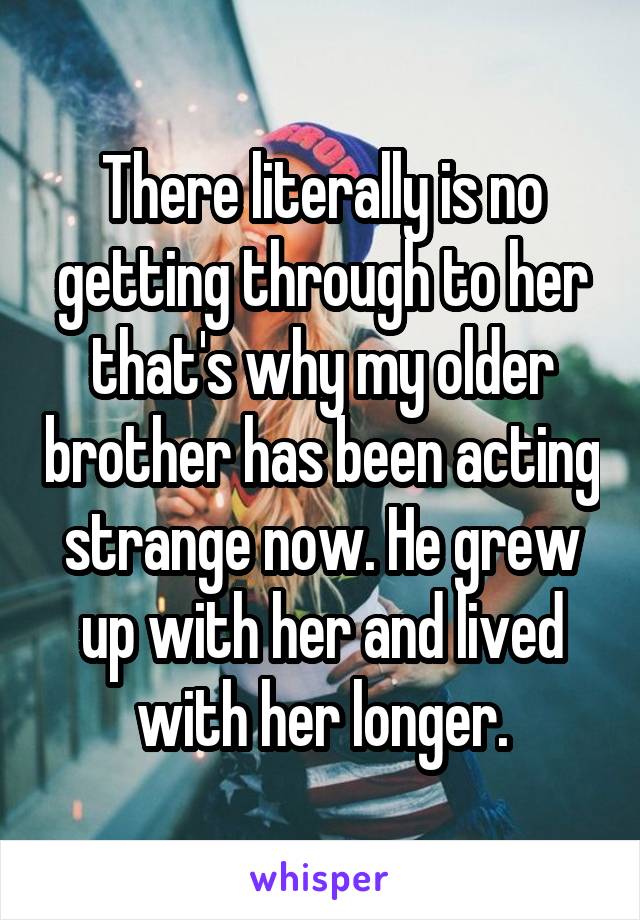 There literally is no getting through to her that's why my older brother has been acting strange now. He grew up with her and lived with her longer.