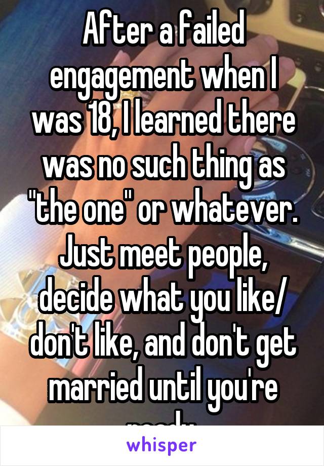 After a failed engagement when I was 18, I learned there was no such thing as "the one" or whatever. Just meet people, decide what you like/ don't like, and don't get married until you're ready.