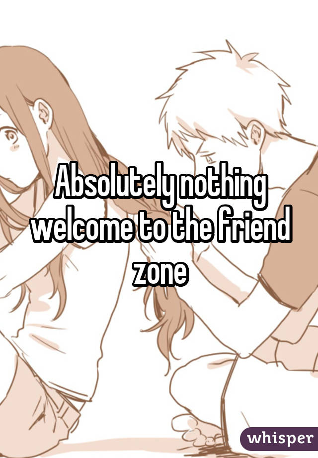 Absolutely nothing welcome to the friend zone