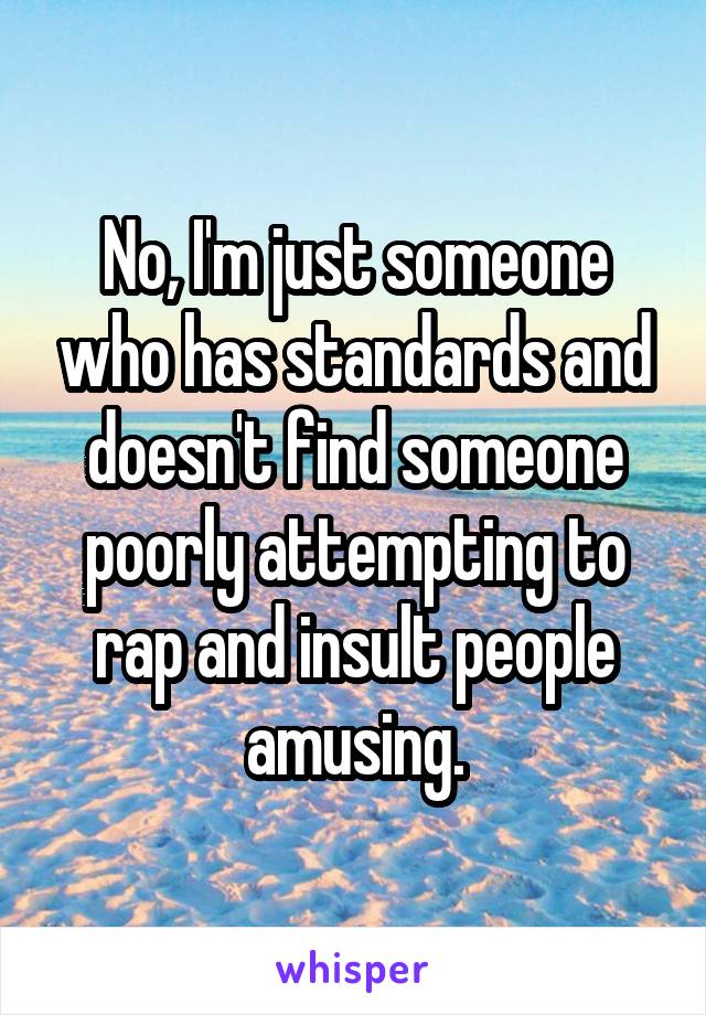 No, I'm just someone who has standards and doesn't find someone poorly attempting to rap and insult people amusing.