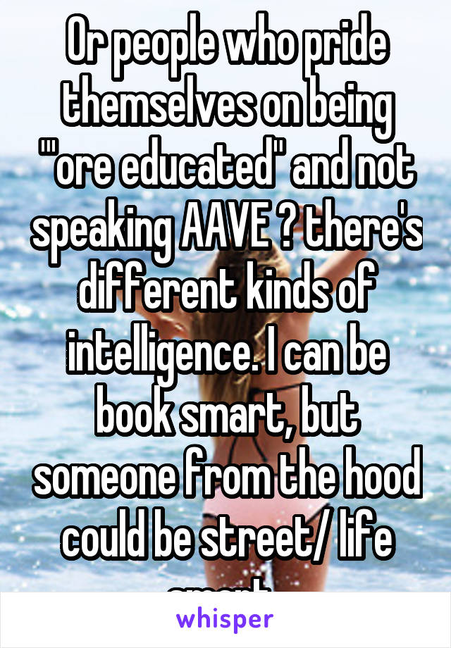 Or people who pride themselves on being "'ore educated" and not speaking AAVE 🙄 there's different kinds of intelligence. I can be book smart, but someone from the hood could be street/ life smart. 