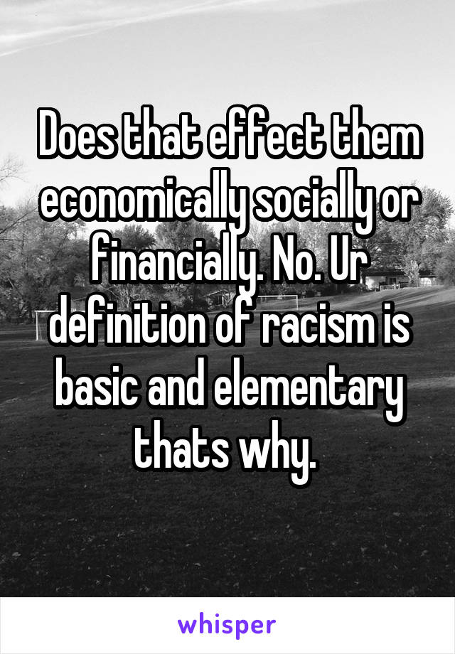 Does that effect them economically socially or financially. No. Ur definition of racism is basic and elementary thats why. 
