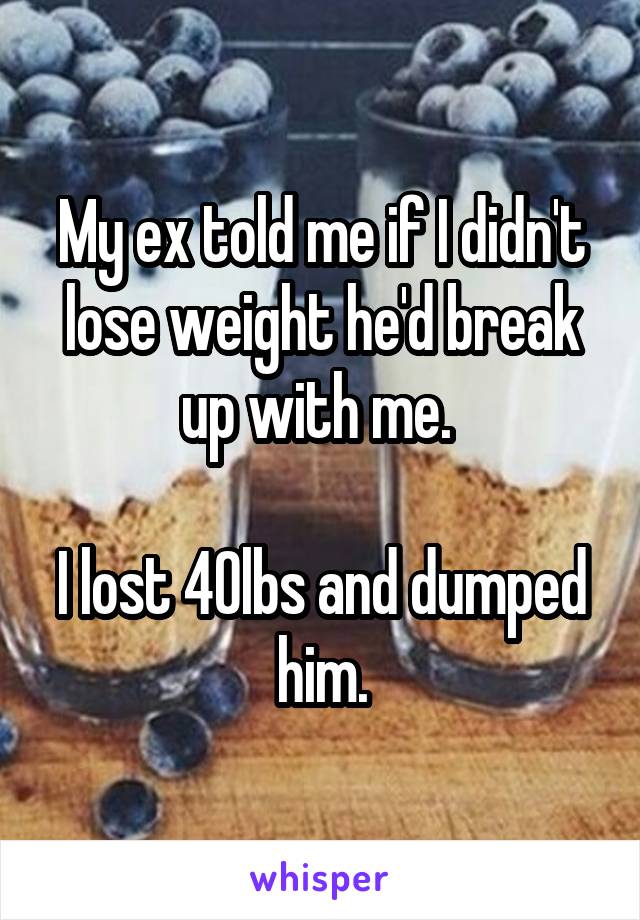 My ex told me if I didn't lose weight he'd break up with me. 

I lost 40lbs and dumped him.