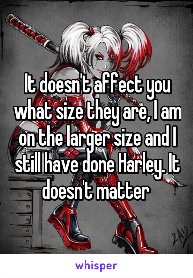 It doesn't affect you what size they are, I am on the larger size and I still have done Harley. It doesn't matter 