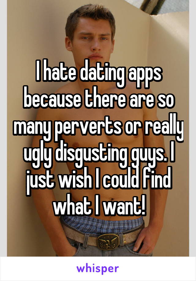 I hate dating apps because there are so many perverts or really ugly disgusting guys. I just wish I could find what I want!