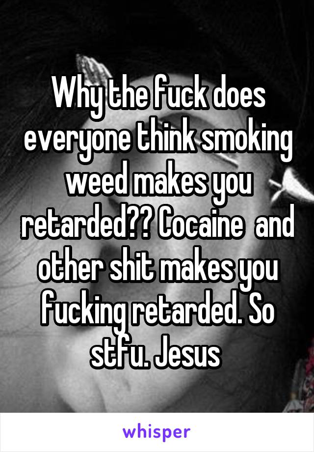 Why the fuck does everyone think smoking weed makes you retarded?? Cocaine  and other shit makes you fucking retarded. So stfu. Jesus 