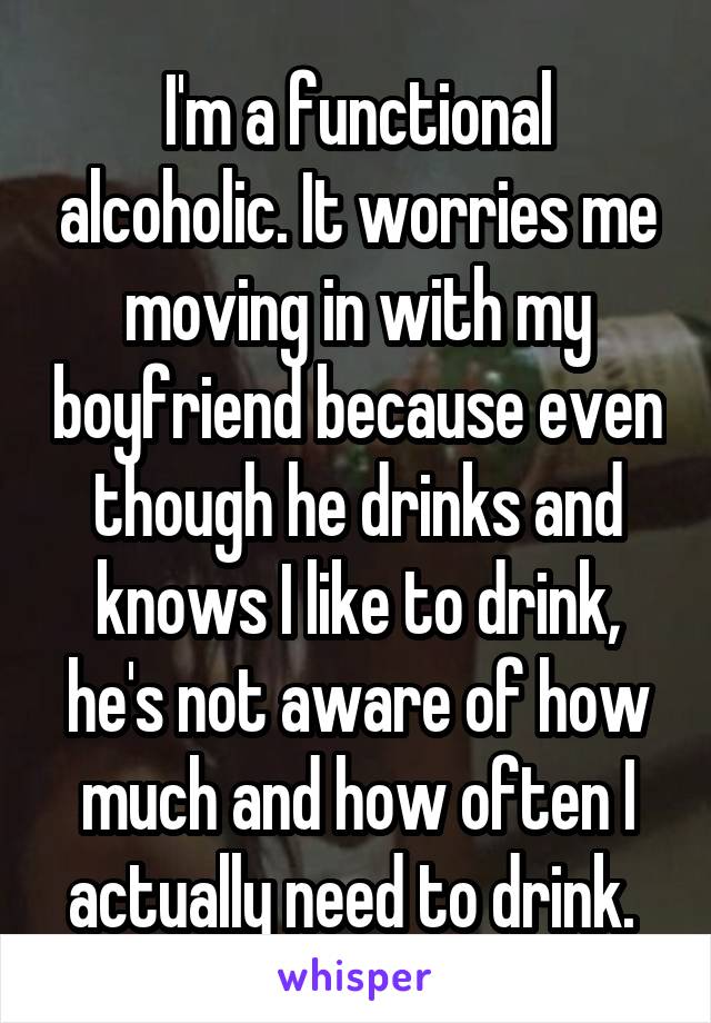 I'm a functional alcoholic. It worries me moving in with my boyfriend because even though he drinks and knows I like to drink, he's not aware of how much and how often I actually need to drink. 