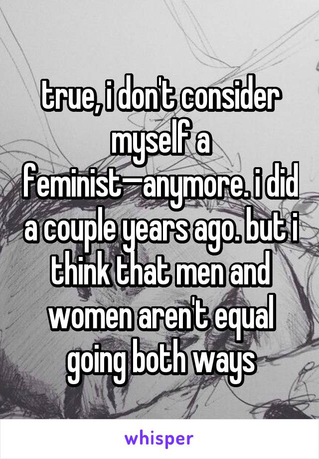 true, i don't consider myself a feminist—anymore. i did a couple years ago. but i think that men and women aren't equal going both ways