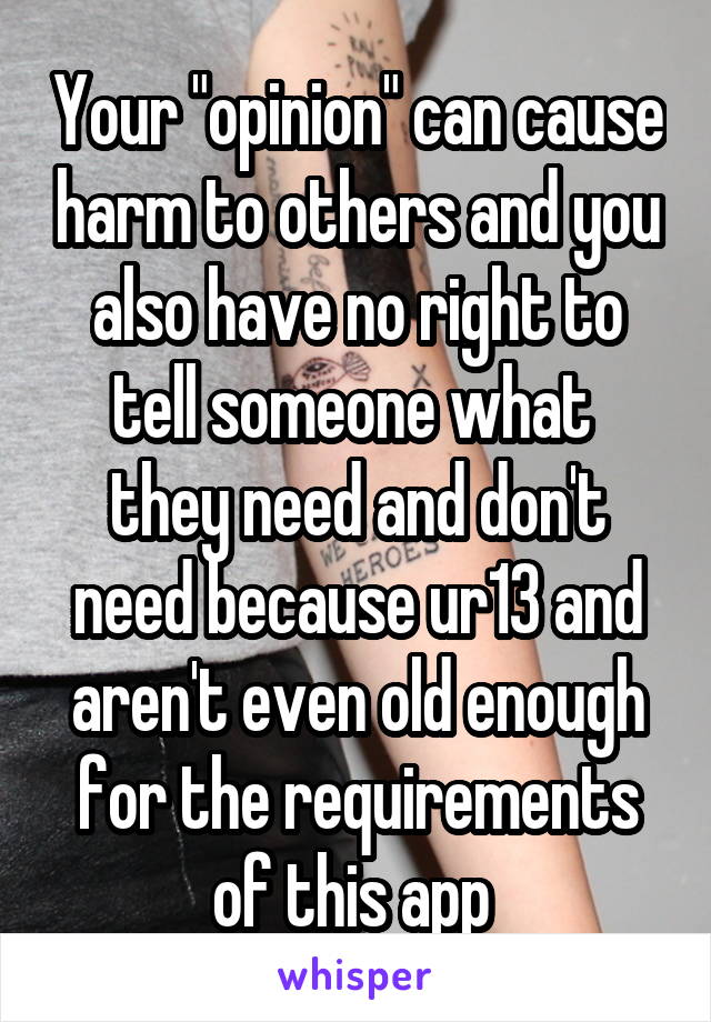 Your "opinion" can cause harm to others and you also have no right to tell someone what 
they need and don't need because ur13 and aren't even old enough for the requirements of this app 