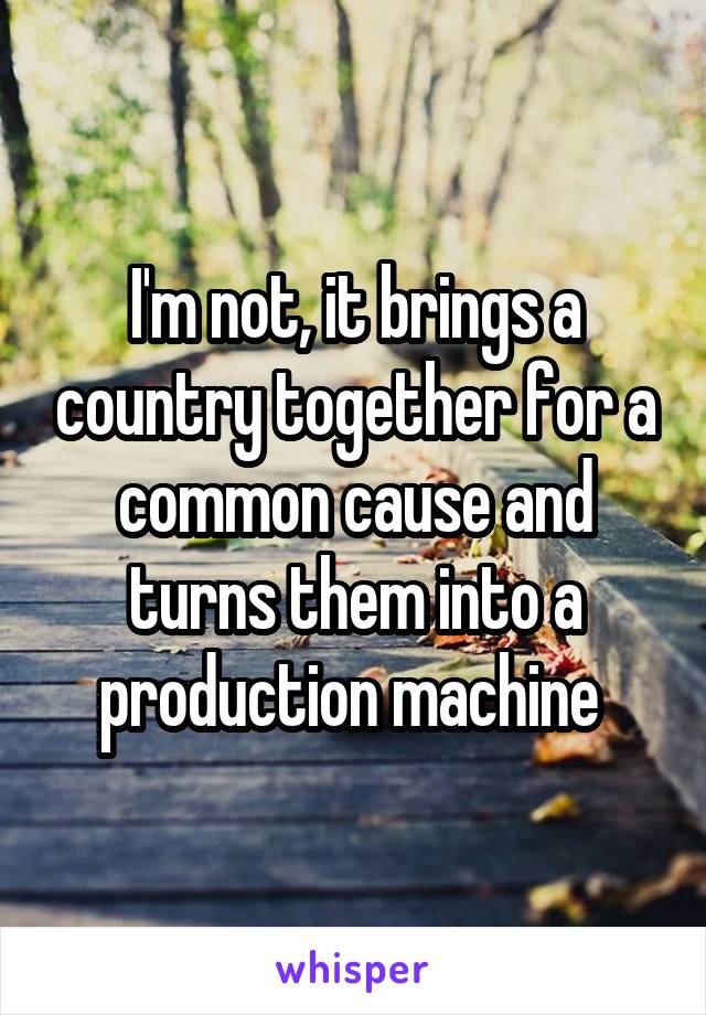 I'm not, it brings a country together for a common cause and turns them into a production machine 