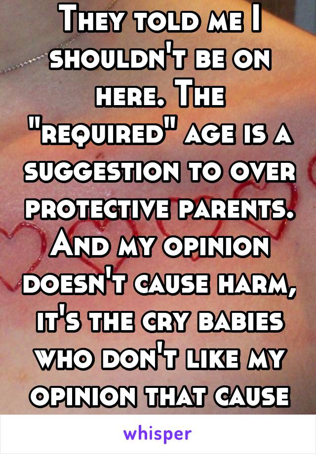 They told me I shouldn't be on here. The "required" age is a suggestion to over protective parents. And my opinion doesn't cause harm, it's the cry babies who don't like my opinion that cause harm.