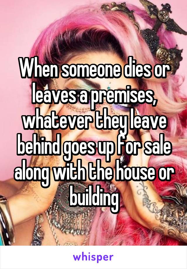 When someone dies or leaves a premises, whatever they leave behind goes up for sale along with the house or building