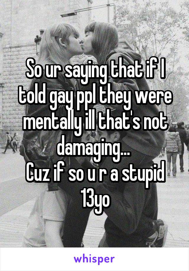 So ur saying that if I told gay ppl they were mentally ill that's not damaging... 
Cuz if so u r a stupid 13yo