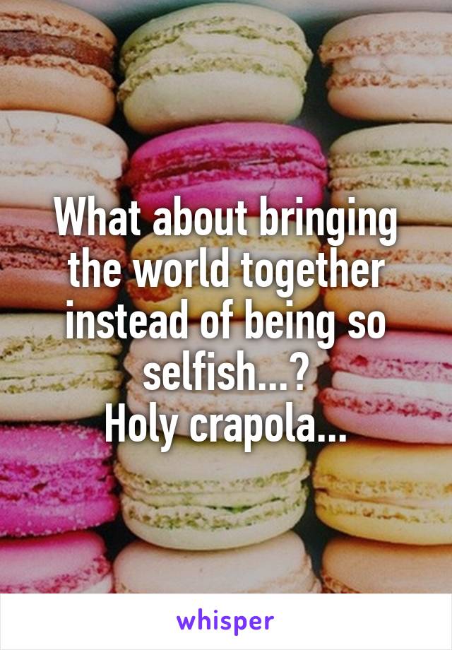 What about bringing the world together instead of being so selfish...?
Holy crapola...