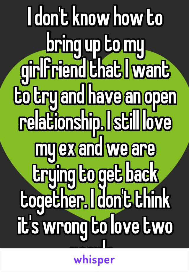 I don't know how to bring up to my girlfriend that I want to try and have an open relationship. I still love my ex and we are trying to get back together. I don't think it's wrong to love two people. 