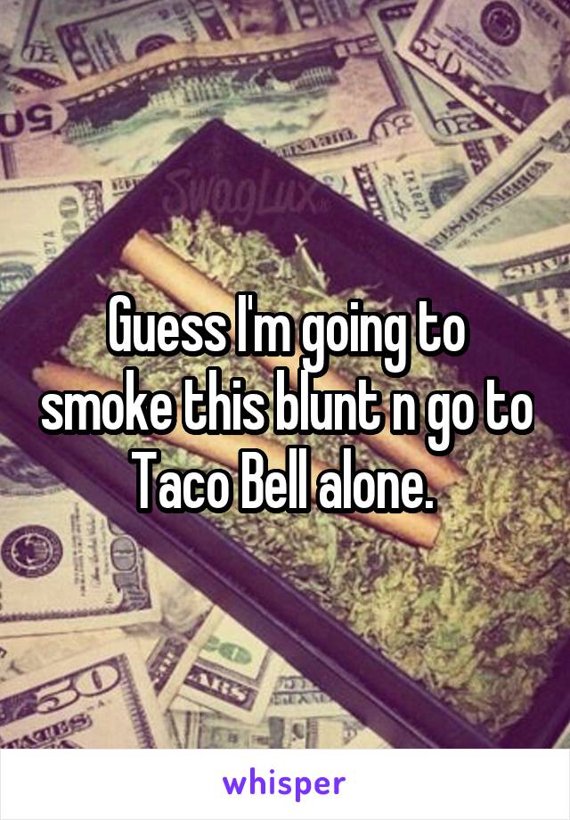 Guess I'm going to smoke this blunt n go to Taco Bell alone. 