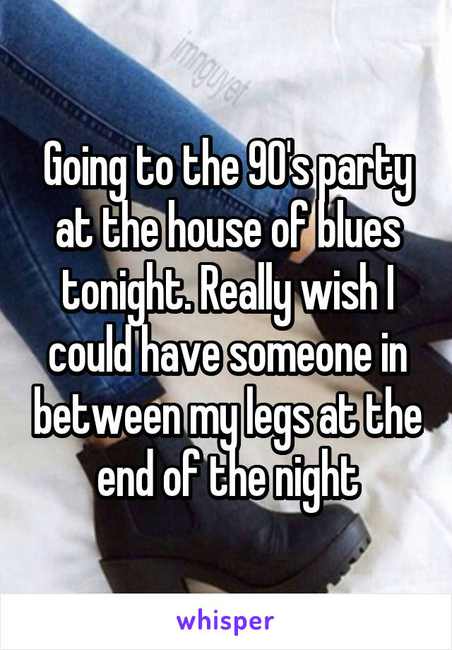 Going to the 90's party at the house of blues tonight. Really wish I could have someone in between my legs at the end of the night