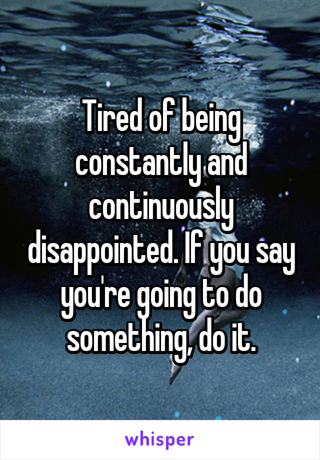 Tired of being constantly and continuously disappointed. If you say you're going to do something, do it.