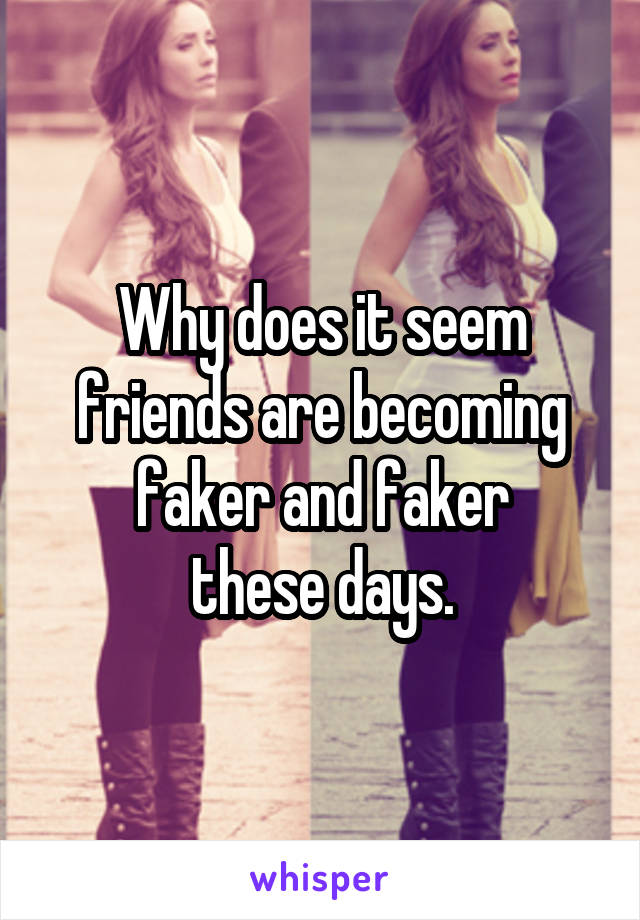 Why does it seem
 friends are becoming 
faker and faker
 these days. 