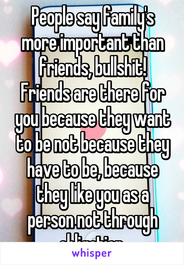 People say family's more important than friends, bullshit!
Friends are there for you because they want to be not because they have to be, because they like you as a person not through obligation 