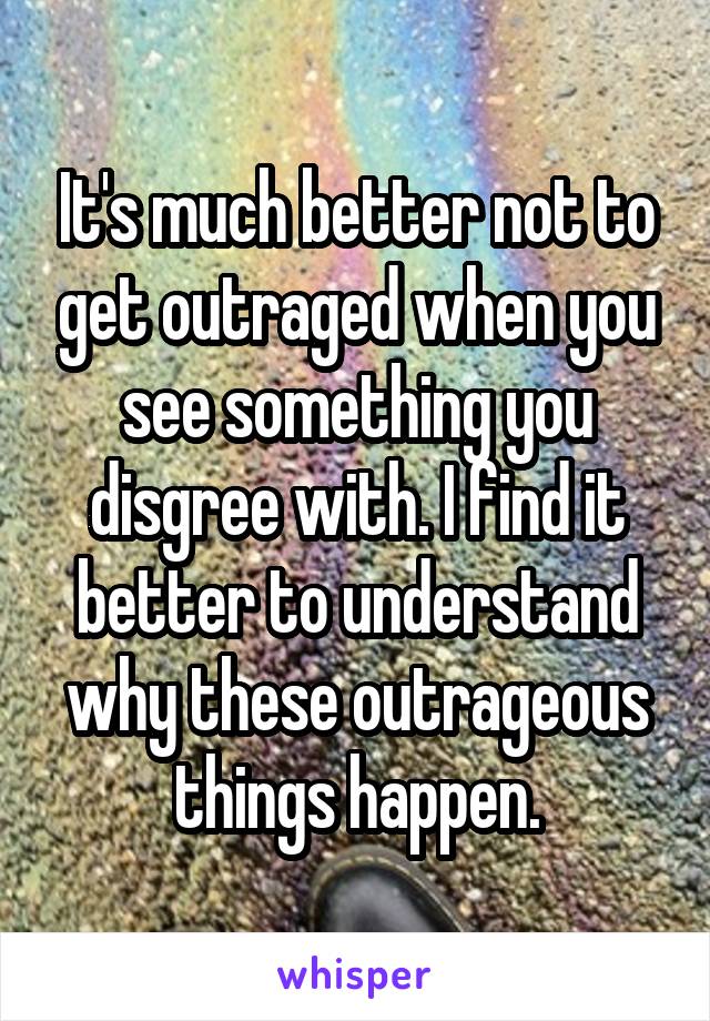 It's much better not to get outraged when you see something you disgree with. I find it better to understand why these outrageous things happen.