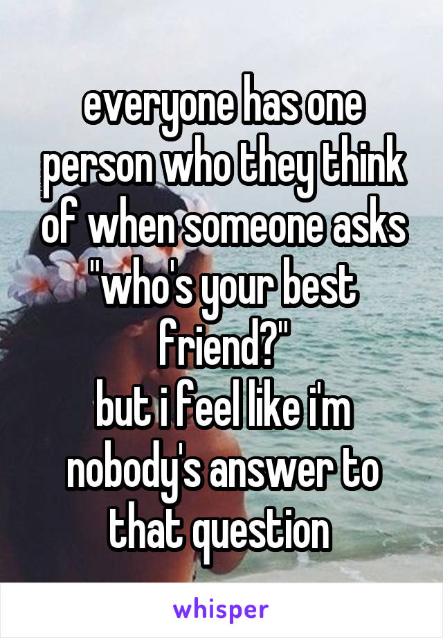 everyone has one person who they think of when someone asks "who's your best friend?"
but i feel like i'm nobody's answer to that question 