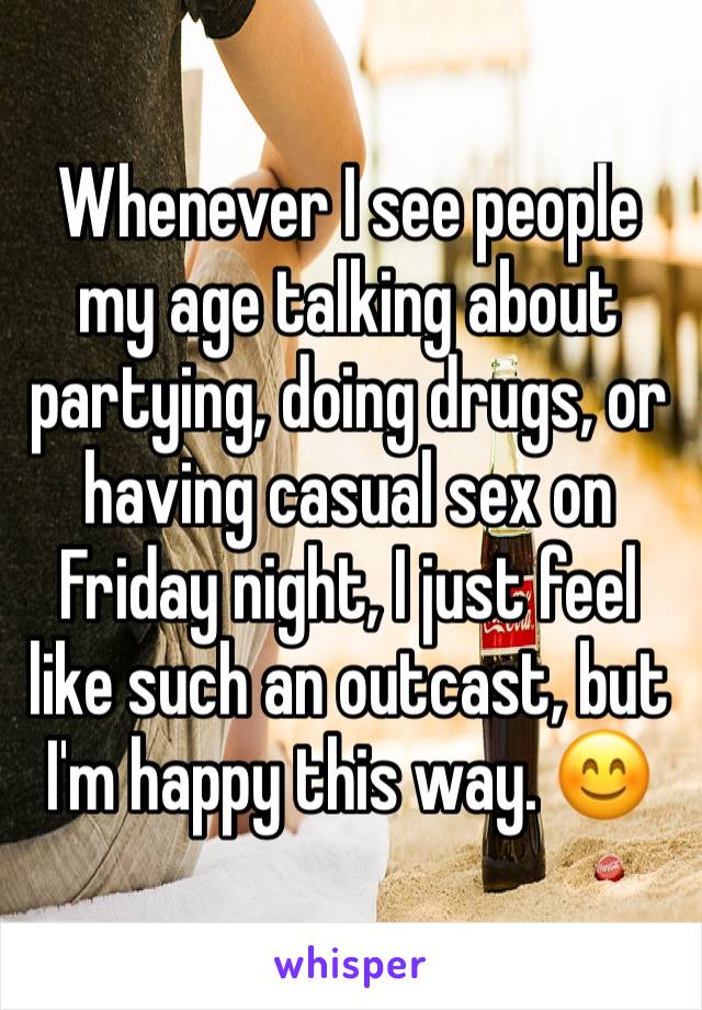 Whenever I see people my age talking about partying, doing drugs, or having casual sex on Friday night, I just feel like such an outcast, but I'm happy this way. 😊