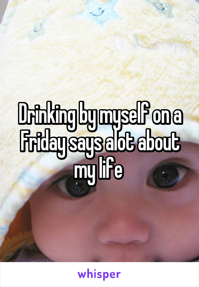 Drinking by myself on a Friday says alot about my life 