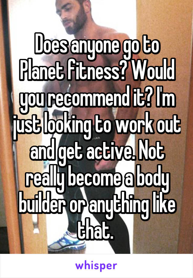 Does anyone go to Planet fitness? Would you recommend it? I'm just looking to work out and get active. Not really become a body builder or anything like that. 