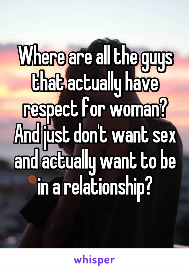 Where are all the guys that actually have respect for woman? And just don't want sex and actually want to be in a relationship?
