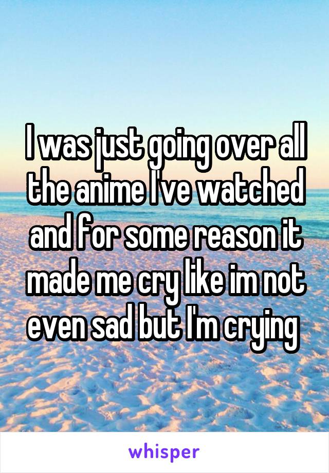 I was just going over all the anime I've watched and for some reason it made me cry like im not even sad but I'm crying 