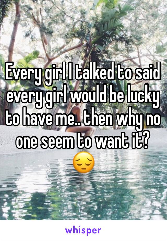 Every girl I talked to said every girl would be lucky to have me.. then why no one seem to want it? 😔