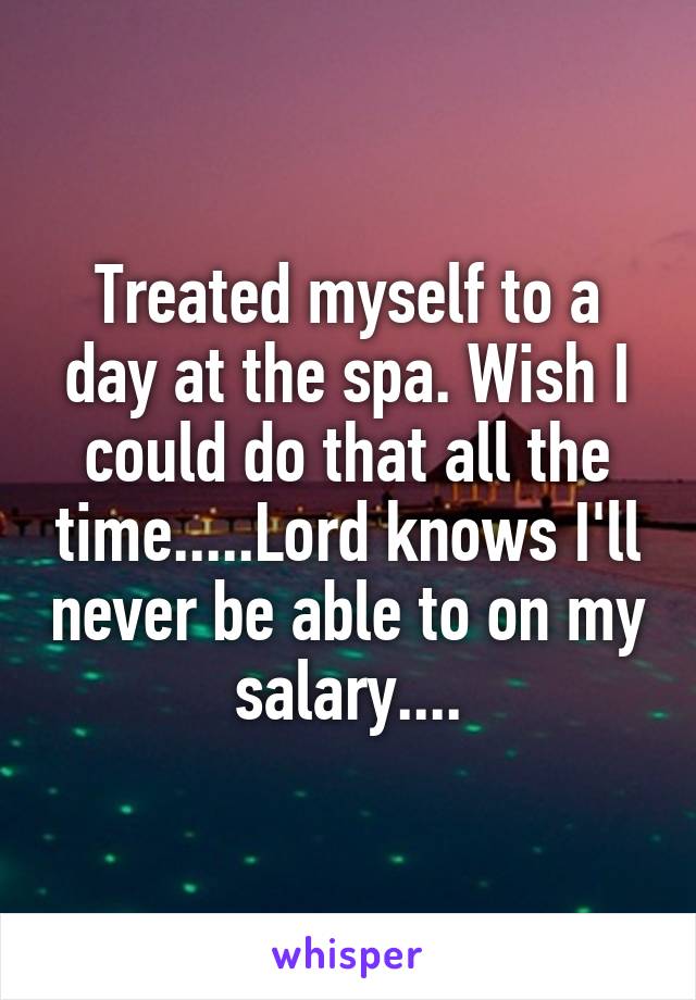 Treated myself to a day at the spa. Wish I could do that all the time.....Lord knows I'll never be able to on my salary....