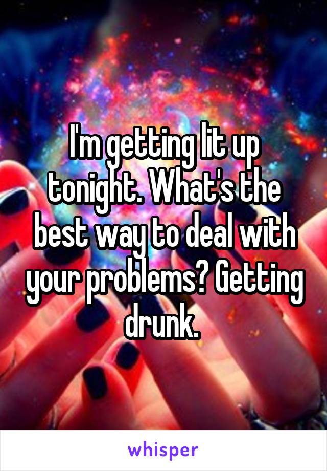 I'm getting lit up tonight. What's the best way to deal with your problems? Getting drunk. 