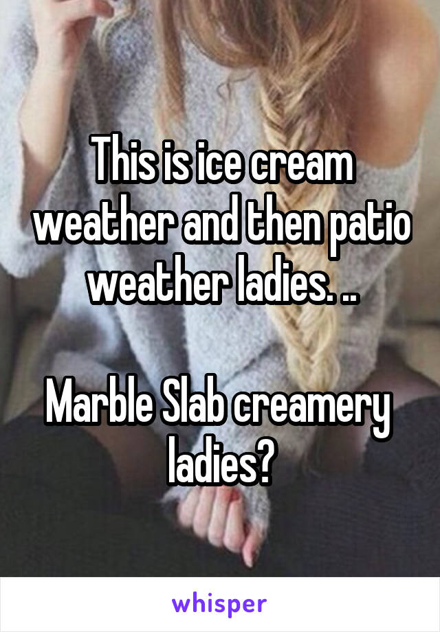 This is ice cream weather and then patio weather ladies. ..

Marble Slab creamery  ladies?