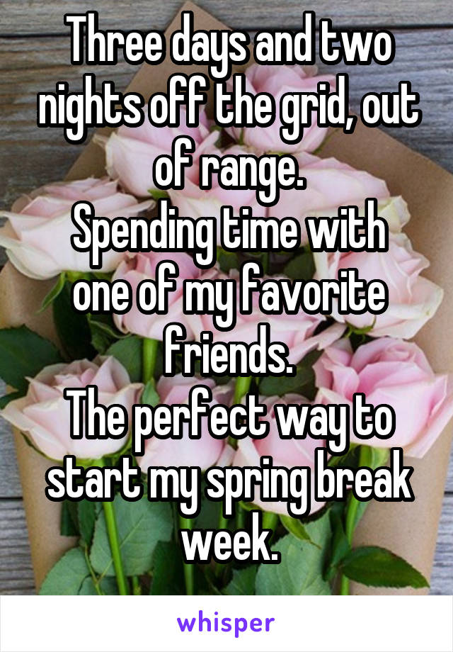 Three days and two nights off the grid, out of range.
Spending time with one of my favorite friends.
The perfect way to start my spring break week.
